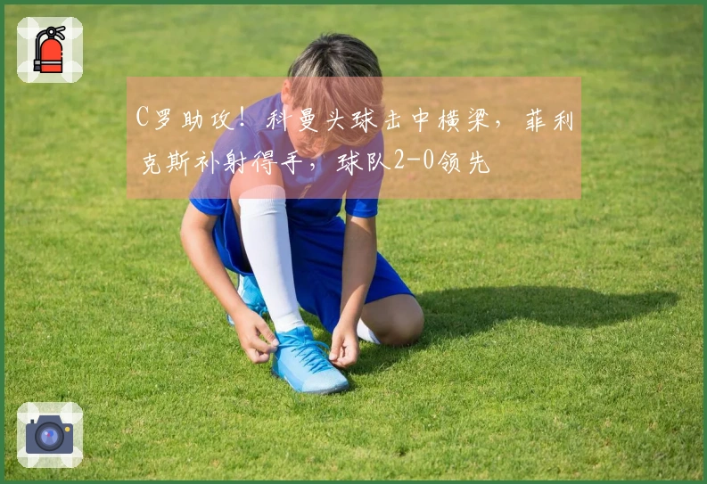 C罗助攻！科曼头球击中横梁，菲利克斯补射得手，球队2-0领先