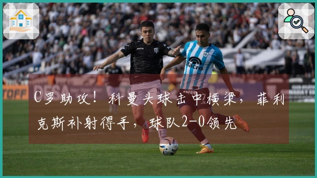 C罗助攻！科曼头球击中横梁，菲利克斯补射得手，球队2-0领先