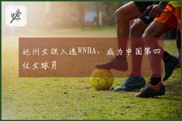 达州女孩入选WNBA，成为中国第四位女球员
